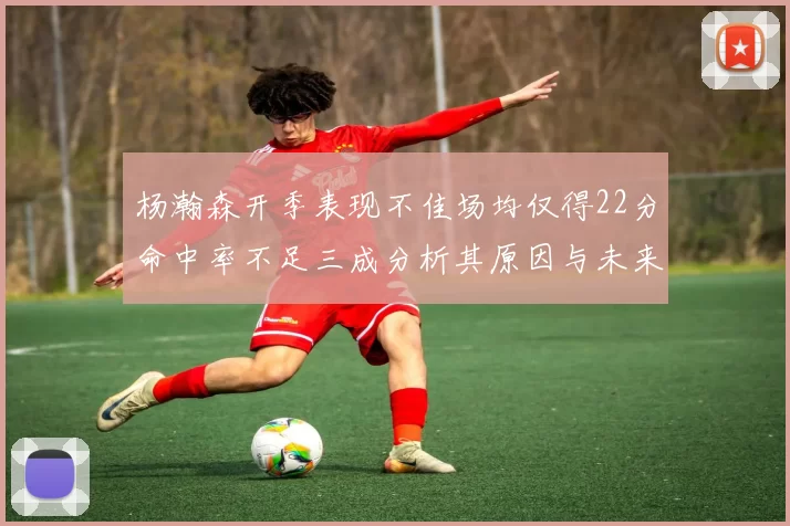 杨瀚森开季表现不佳场均仅得22分命中率不足三成分析其原因与未来发展潜力