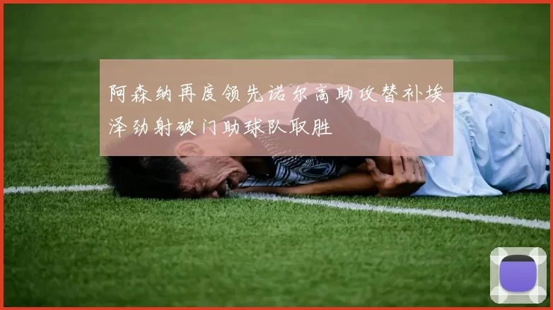 阿森纳再度领先诺尔高助攻替补埃泽劲射破门助球队取胜