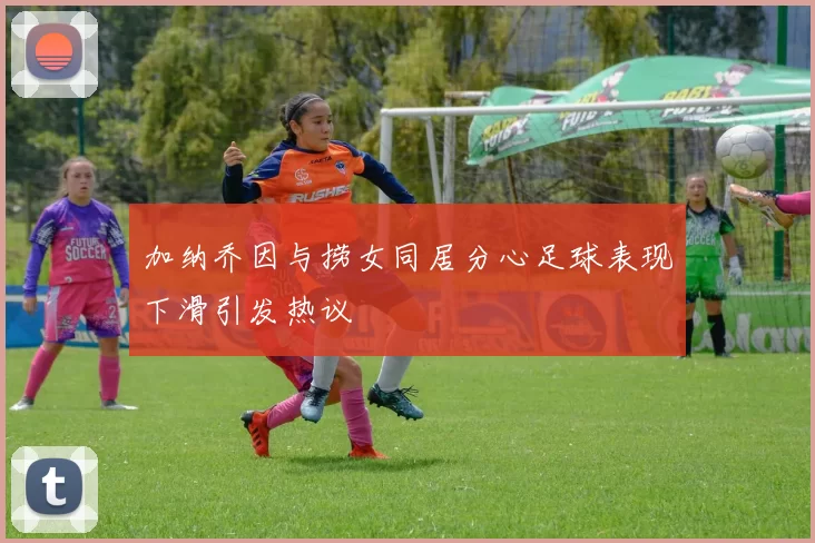 加纳乔因与捞女同居分心足球表现下滑引发热议