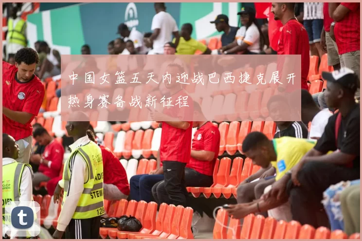 中国女篮五天内迎战巴西捷克展开热身赛备战新征程