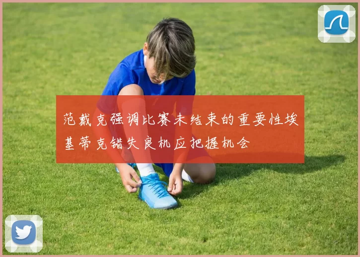 范戴克强调比赛未结束的重要性埃基蒂克错失良机应把握机会