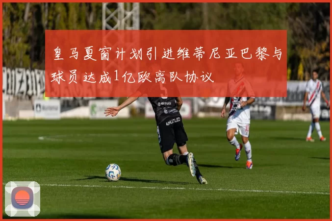 皇马夏窗计划引进维蒂尼亚巴黎与球员达成1亿欧离队协议