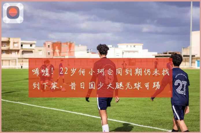 唏嘘！22岁何小珂合同到期仍未找到下家，昔日国少大腿无球可踢