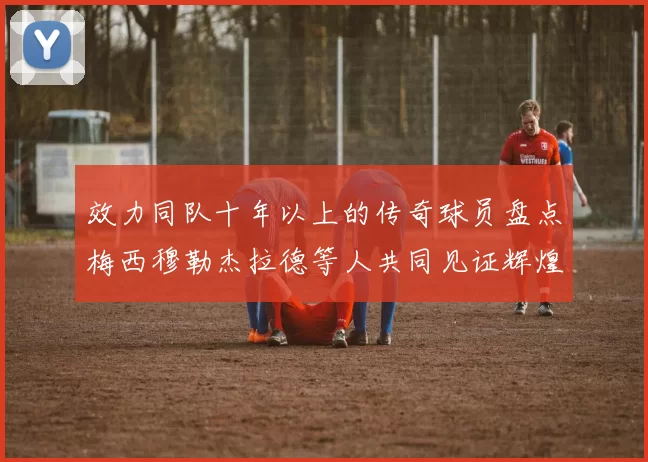 效力同队十年以上的传奇球员盘点梅西穆勒杰拉德等人共同见证辉煌岁月