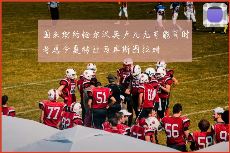 国米续约恰尔汉奥卢几无可能同时考虑今夏转让马库斯图拉姆