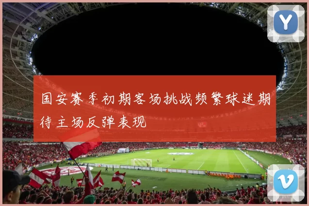 国安赛季初期客场挑战频繁球迷期待主场反弹表现