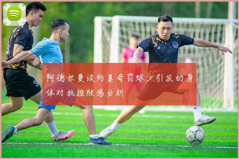 阿德尔曼谈约基奇罚球少引发的身体对抗挫败感分析