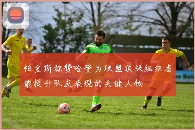 帕金斯称赞哈登为联盟顶级组织者能提升队友表现的关键人物