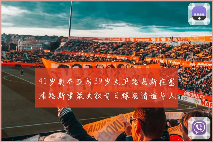 41岁奥乔亚与39岁大卫路易斯在塞浦路斯重聚共叙昔日球场情谊与人生故事