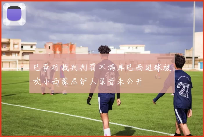 巴萨对裁判判罚不满库巴西进球被吹小西蒙尼铲人录音未公开