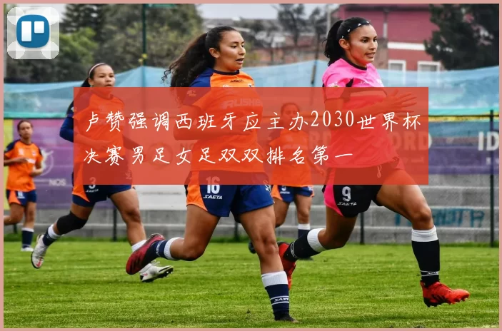 卢赞强调西班牙应主办2030世界杯决赛男足女足双双排名第一
