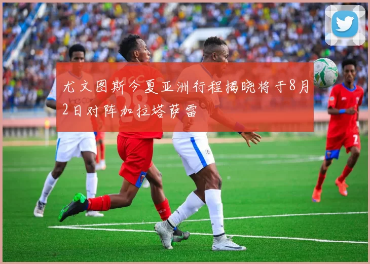 尤文图斯今夏亚洲行程揭晓将于8月2日对阵加拉塔萨雷