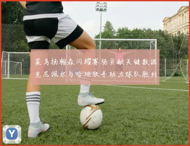 菜鸟杨瀚森闪耀赛场贡献关键数据克尼佩尔与哈珀联手助力球队胜利