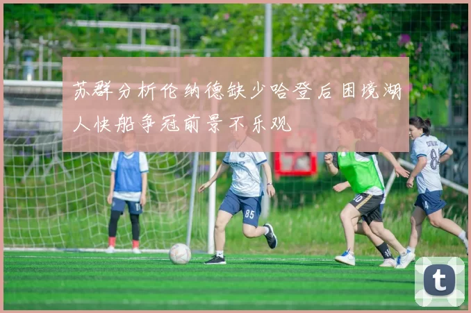 苏群分析伦纳德缺少哈登后困境湖人快船争冠前景不乐观