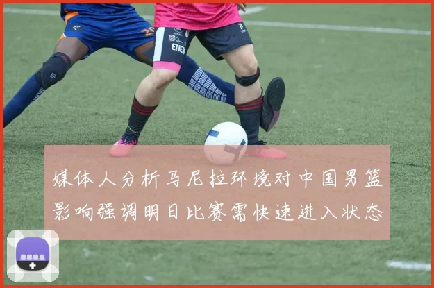 媒体人分析马尼拉环境对中国男篮影响强调明日比赛需快速进入状态