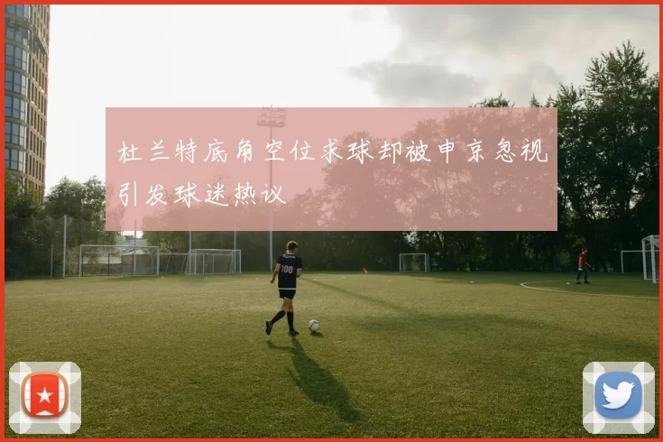 杜兰特底角空位求球却被申京忽视引发球迷热议