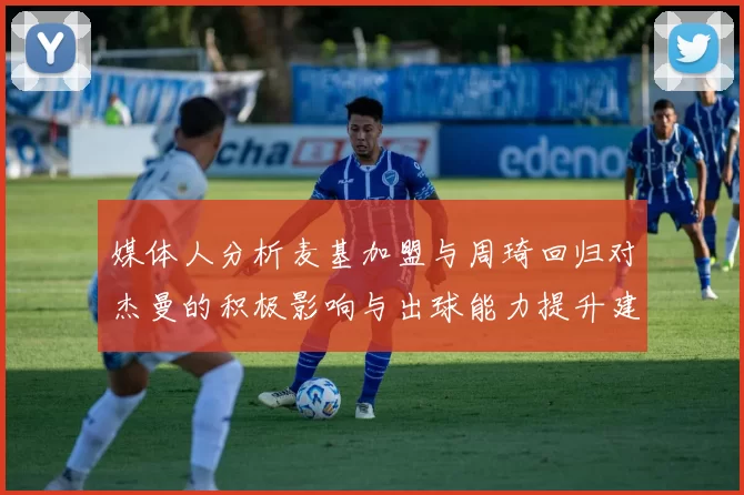 媒体人分析麦基加盟与周琦回归对杰曼的积极影响与出球能力提升建议