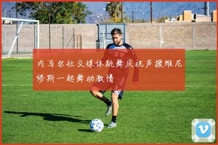 内马尔社交媒体跳舞庆祝声援维尼修斯一起舞动激情