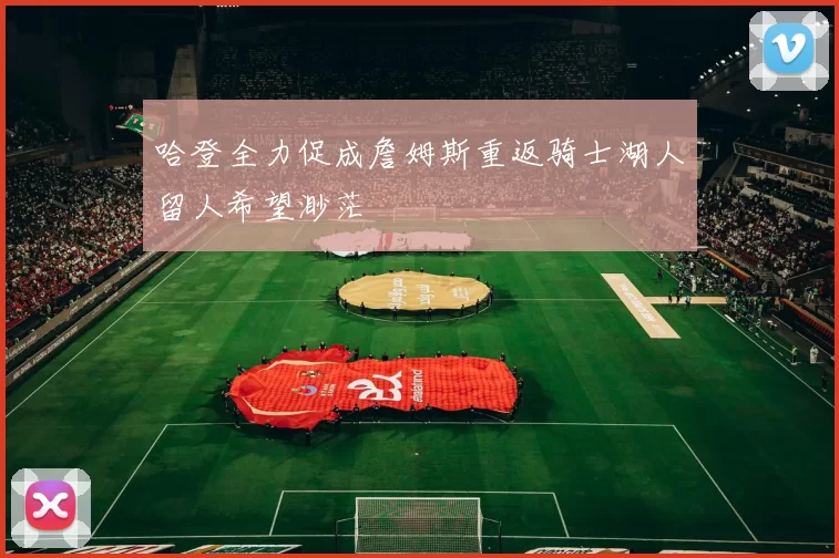 哈登全力促成詹姆斯重返骑士湖人留人希望渺茫