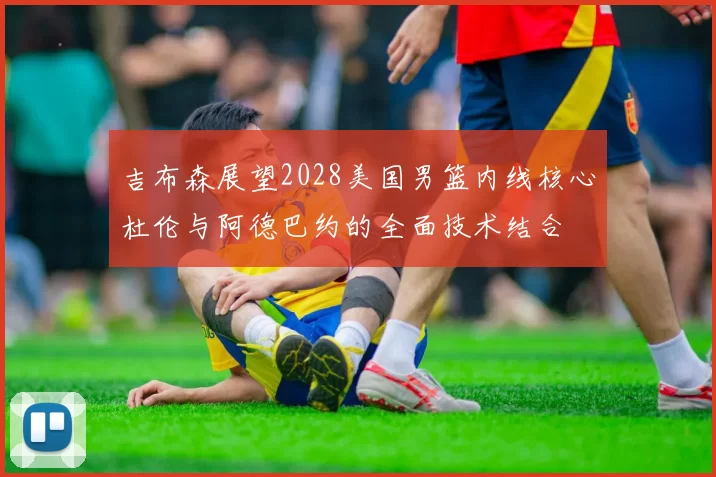 吉布森展望2028美国男篮内线核心杜伦与阿德巴约的全面技术结合