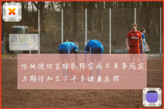 伦纳德坦言球队阵容尚不具争冠实力期待加兰下半季健康发挥