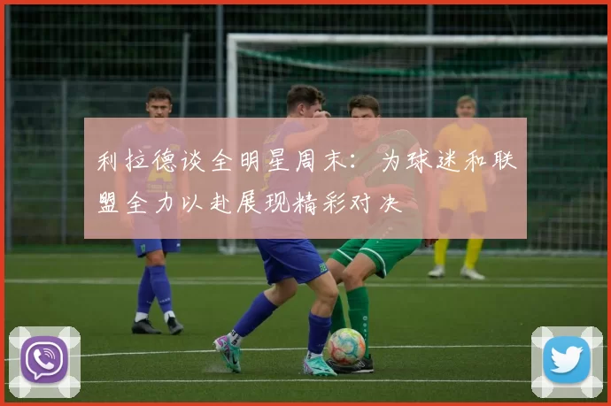 利拉德谈全明星周末：为球迷和联盟全力以赴展现精彩对决