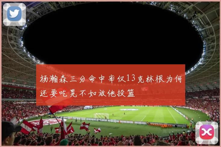 杨瀚森三分命中率仅13克林根为何还要吃晃不如放他投篮