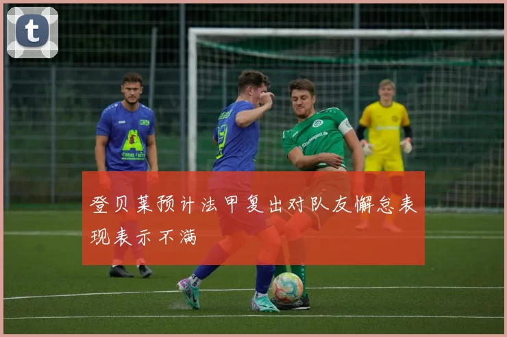 登贝莱预计法甲复出对队友懈怠表现表示不满