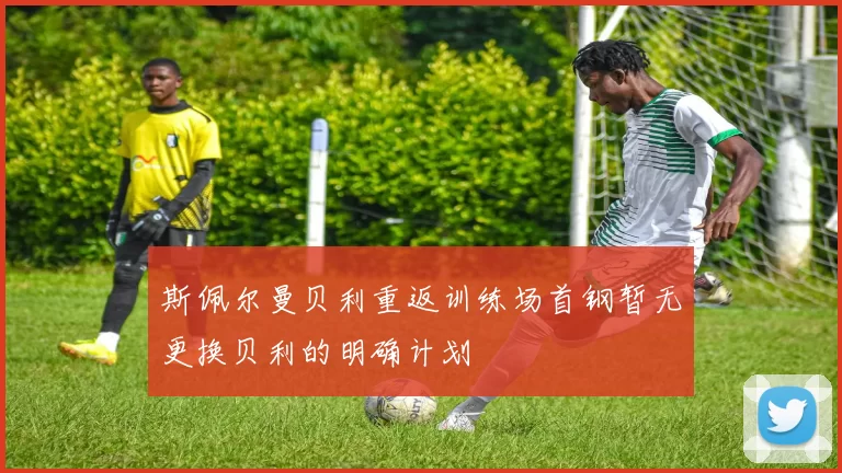 斯佩尔曼贝利重返训练场首钢暂无更换贝利的明确计划