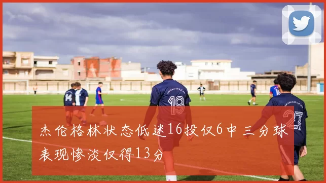 杰伦格林状态低迷16投仅6中三分球表现惨淡仅得13分
