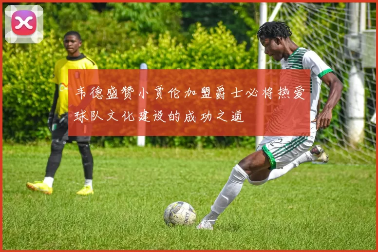 韦德盛赞小贾伦加盟爵士必将热爱球队文化建设的成功之道