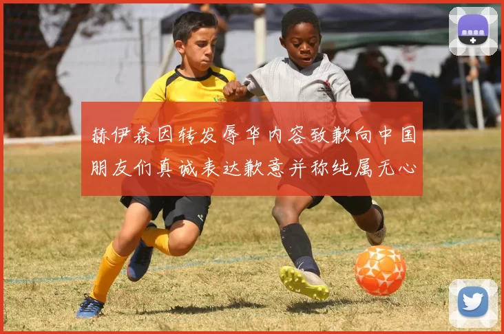 赫伊森因转发辱华内容致歉向中国朋友们真诚表达歉意并称纯属无心之过