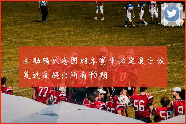 米勒确认塔图姆本赛季必定复出恢复进度超出所有预期