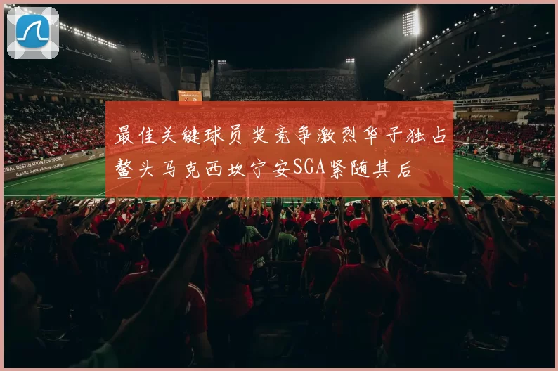 最佳关键球员奖竞争激烈华子独占鳌头马克西坎宁安SGA紧随其后