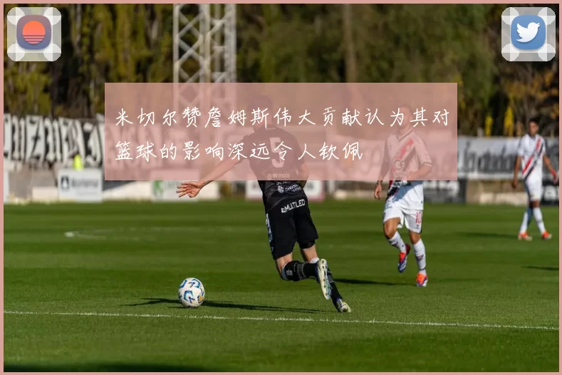 米切尔赞詹姆斯伟大贡献认为其对篮球的影响深远令人钦佩