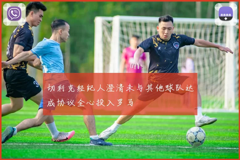 切利克经纪人澄清未与其他球队达成协议全心投入罗马