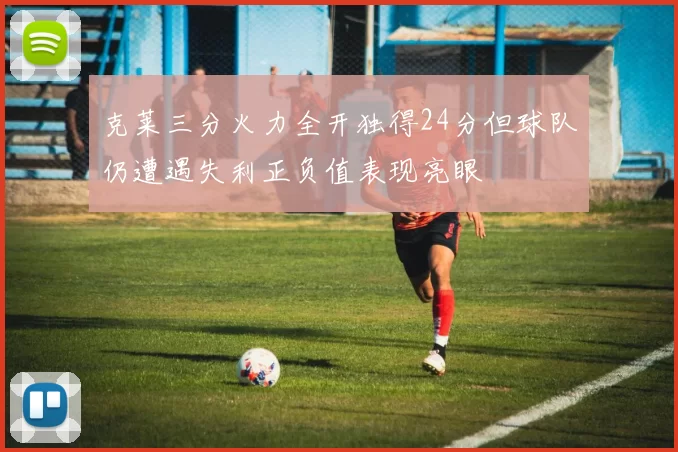 克莱三分火力全开独得24分但球队仍遭遇失利正负值表现亮眼