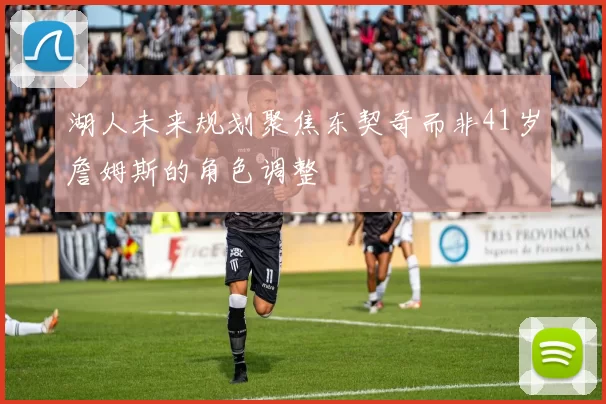 湖人未来规划聚焦东契奇而非41岁詹姆斯的角色调整
