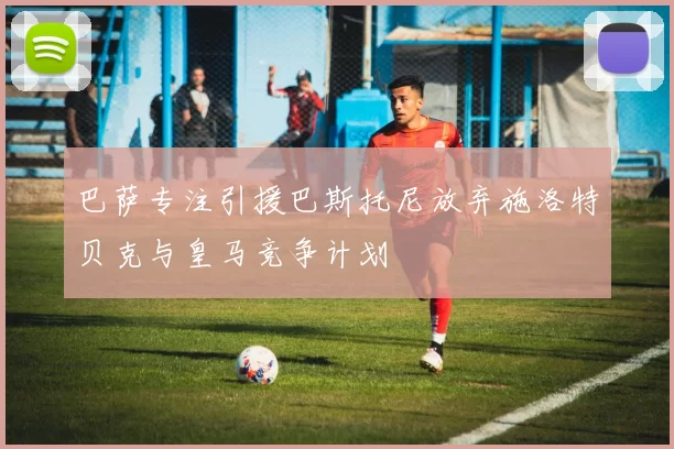 巴萨专注引援巴斯托尼放弃施洛特贝克与皇马竞争计划